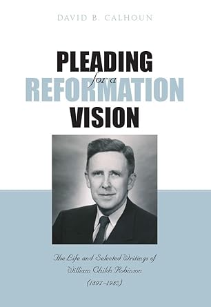 Pleading for a Reformation Vision: The Life and Selected Writings of William Childs Robinson